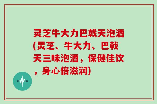 灵芝牛大力巴戟天泡酒(灵芝、牛大力、巴戟天三味泡酒，保健佳饮，身心倍滋润)