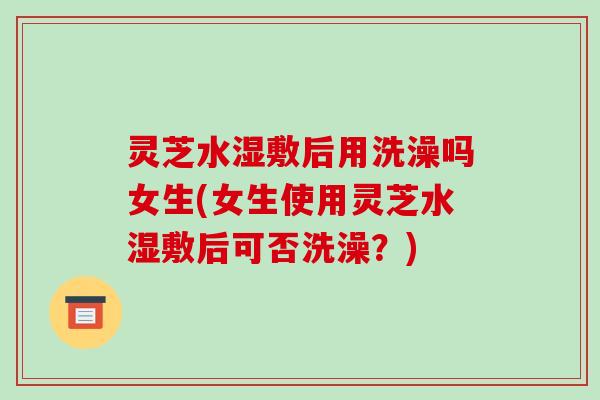 灵芝水湿敷后用洗澡吗女生(女生使用灵芝水湿敷后可否洗澡？)
