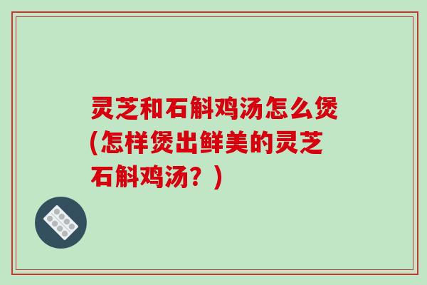 灵芝和石斛鸡汤怎么煲(怎样煲出鲜美的灵芝石斛鸡汤？)