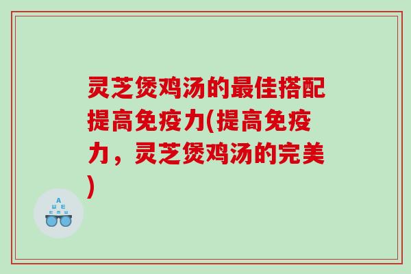 灵芝煲鸡汤的最佳搭配提高免疫力(提高免疫力，灵芝煲鸡汤的完美)