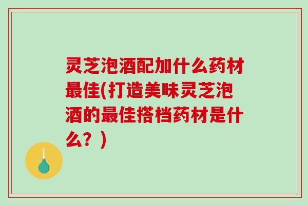 灵芝泡酒配加什么药材佳(打造美味灵芝泡酒的佳搭档药材是什么？)