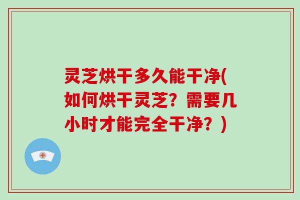 灵芝烘干多久能干净(如何烘干灵芝？需要几小时才能完全干净？)