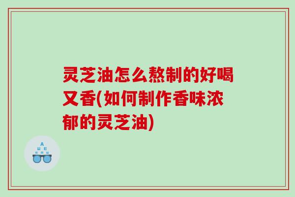 灵芝油怎么熬制的好喝又香(如何制作香味浓郁的灵芝油)