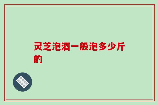 灵芝泡酒一般泡多少斤的