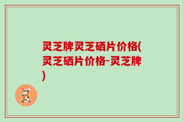 灵芝牌灵芝硒片价格(灵芝硒片价格-灵芝牌)