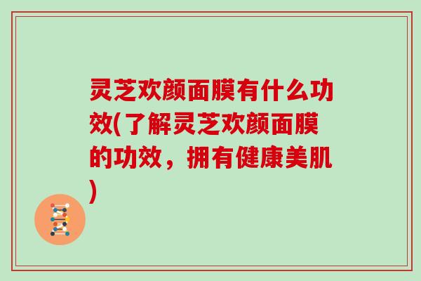 灵芝欢颜面膜有什么功效(了解灵芝欢颜面膜的功效，拥有健康美肌)