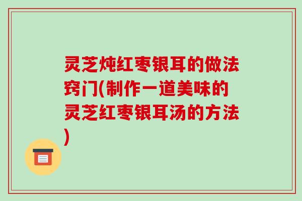 灵芝炖红枣银耳的做法窍门(制作一道美味的灵芝红枣银耳汤的方法)