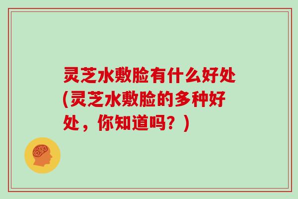 灵芝水敷脸有什么好处(灵芝水敷脸的多种好处，你知道吗？)