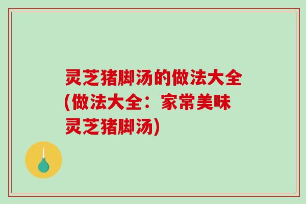 灵芝猪脚汤的做法大全(做法大全：家常美味灵芝猪脚汤)