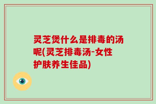 灵芝煲什么是排毒的汤呢(灵芝排毒汤-女性护肤养生佳品)