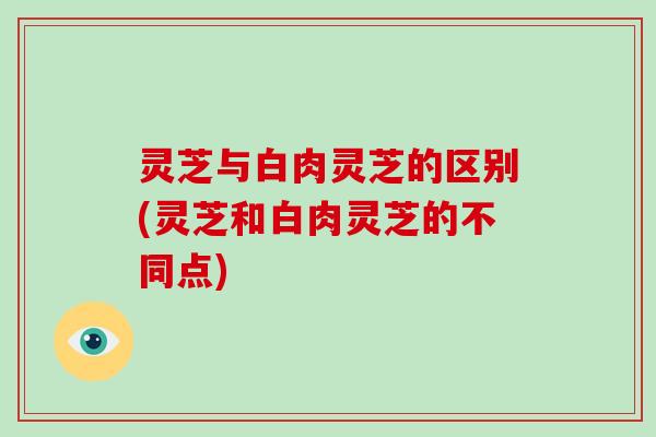 灵芝与白肉灵芝的区别(灵芝和白肉灵芝的不同点)