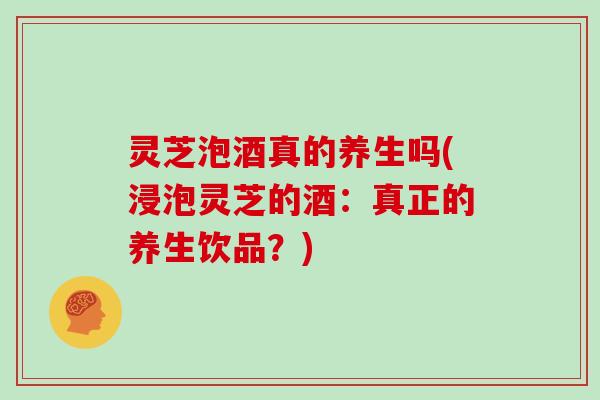 灵芝泡酒真的养生吗(浸泡灵芝的酒：真正的养生饮品？)