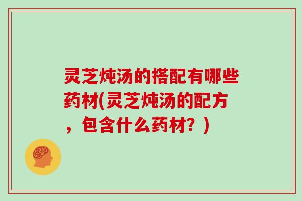 灵芝炖汤的搭配有哪些药材(灵芝炖汤的配方，包含什么药材？)