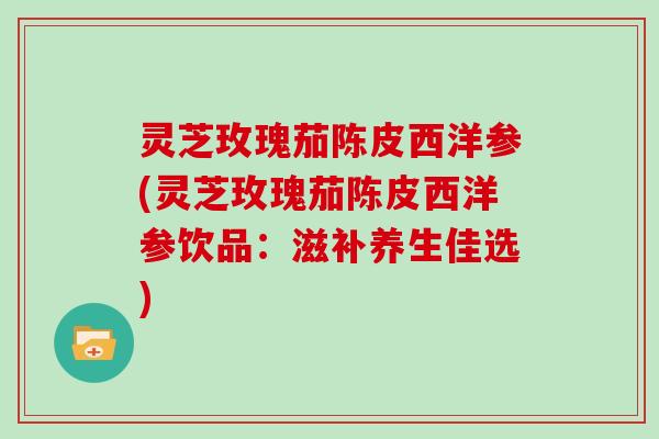 灵芝玫瑰茄陈皮西洋参(灵芝玫瑰茄陈皮西洋参饮品：滋补养生佳选)