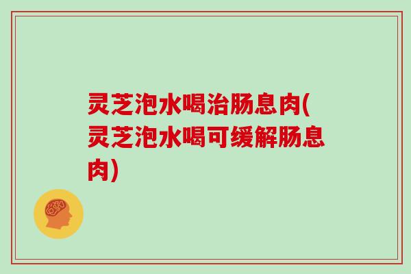 灵芝泡水喝肠息肉(灵芝泡水喝可缓解肠息肉)