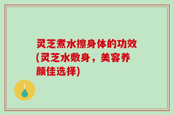 灵芝煮水擦身体的功效(灵芝水敷身，美容养颜佳选择)
