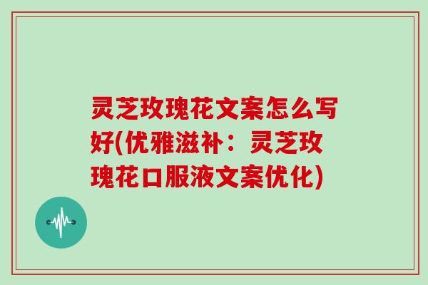 灵芝玫瑰花文案怎么写好(优雅滋补：灵芝玫瑰花口服液文案优化)