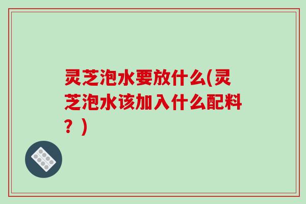 灵芝泡水要放什么(灵芝泡水该加入什么配料？)