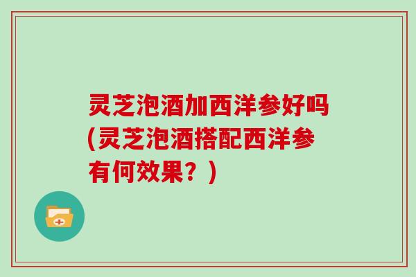 灵芝泡酒加西洋参好吗(灵芝泡酒搭配西洋参有何效果？)