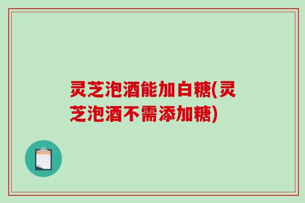 灵芝泡酒能加白糖(灵芝泡酒不需添加糖)