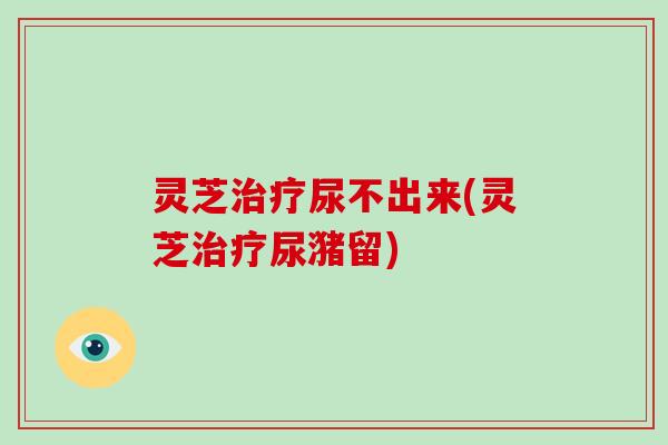 灵芝尿不出来(灵芝尿潴留)