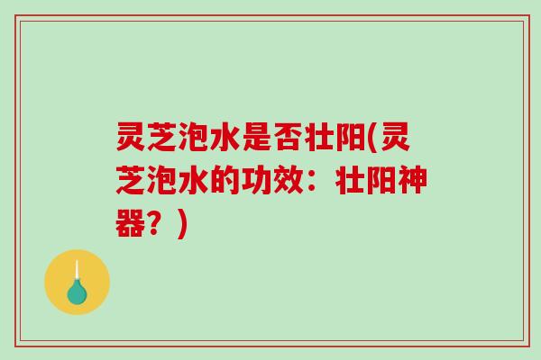 灵芝泡水是否壮阳(灵芝泡水的功效：壮阳神器？)