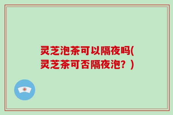 灵芝泡茶可以隔夜吗(灵芝茶可否隔夜泡？)