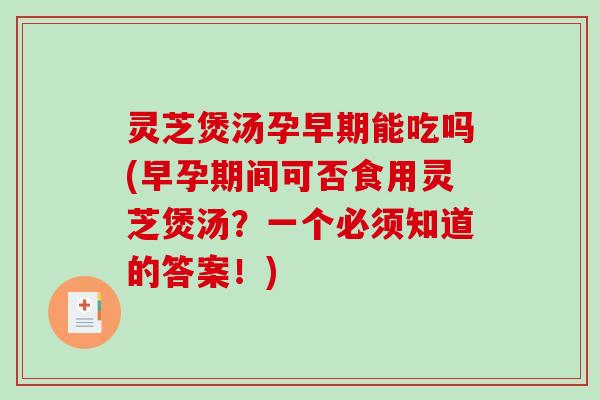 灵芝煲汤孕早期能吃吗(早孕期间可否食用灵芝煲汤？一个必须知道的答案！)