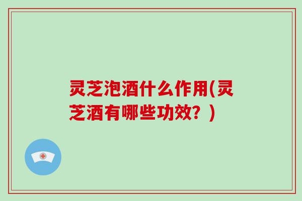 灵芝泡酒什么作用(灵芝酒有哪些功效？)