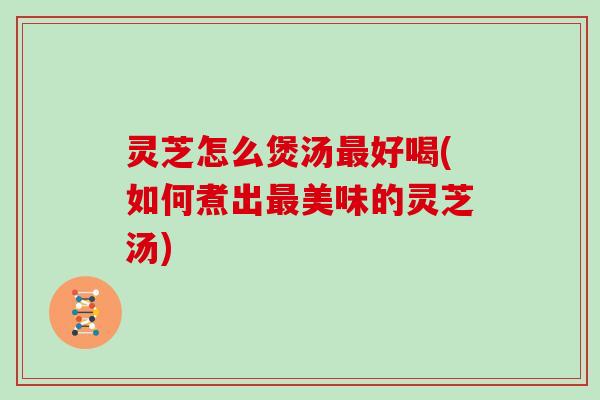灵芝怎么煲汤好喝(如何煮出美味的灵芝汤)