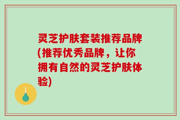灵芝护肤套装推荐品牌(推荐优秀品牌，让你拥有自然的灵芝护肤体验)