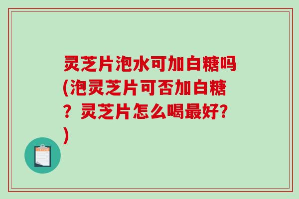 灵芝片泡水可加白糖吗(泡灵芝片可否加白糖？灵芝片怎么喝好？)