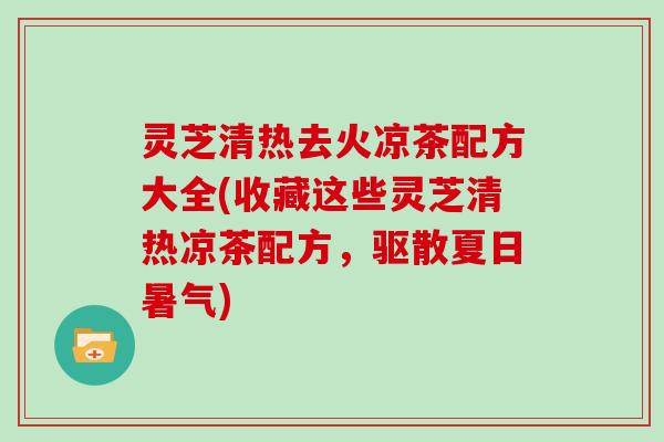 灵芝清热去火凉茶配方大全(收藏这些灵芝清热凉茶配方，驱散夏日暑气)