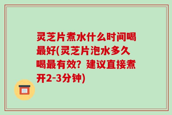 灵芝片煮水什么时间喝好(灵芝片泡水多久喝有效？建议直接煮开2-3分钟)