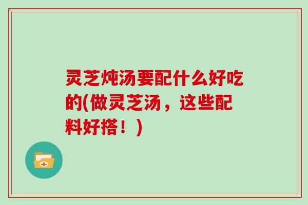 灵芝炖汤要配什么好吃的(做灵芝汤，这些配料好搭！)