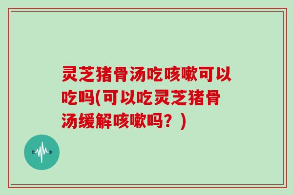 灵芝猪骨汤吃可以吃吗(可以吃灵芝猪骨汤缓解吗？)