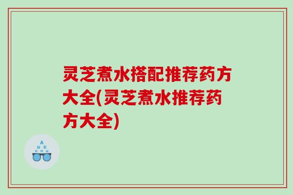灵芝煮水搭配推荐药方大全(灵芝煮水推荐药方大全)