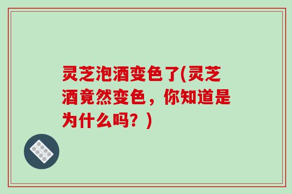 灵芝泡酒变色了(灵芝酒竟然变色，你知道是为什么吗？)
