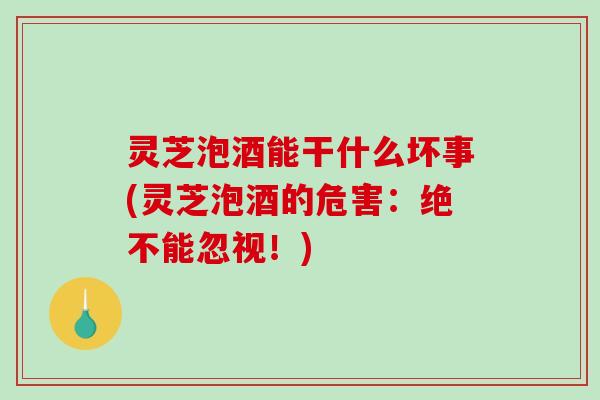 灵芝泡酒能干什么坏事(灵芝泡酒的危害：绝不能忽视！)