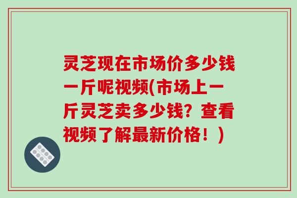 灵芝现在市场价多少钱一斤呢视频(市场上一斤灵芝卖多少钱？查看视频了解新价格！)
