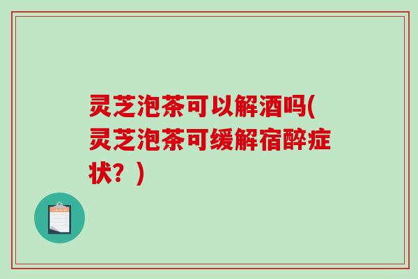 灵芝泡茶可以解酒吗(灵芝泡茶可缓解宿醉症状？)