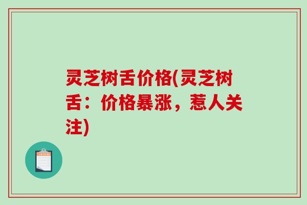 灵芝树舌价格(灵芝树舌：价格暴涨，惹人关注)