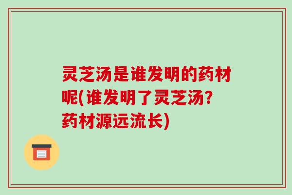 灵芝汤是谁发明的药材呢(谁发明了灵芝汤？药材源远流长)