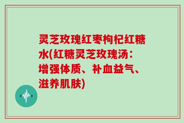 灵芝玫瑰红枣枸杞红糖水(红糖灵芝玫瑰汤：增强体质、补益气、滋养)