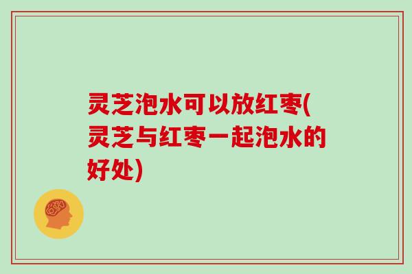 灵芝泡水可以放红枣(灵芝与红枣一起泡水的好处)