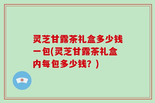 灵芝甘露茶礼盒多少钱一包(灵芝甘露茶礼盒内每包多少钱？)