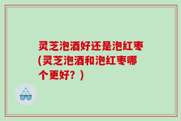 灵芝泡酒好还是泡红枣(灵芝泡酒和泡红枣哪个更好？)