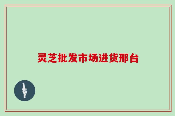 灵芝批发市场进货邢台