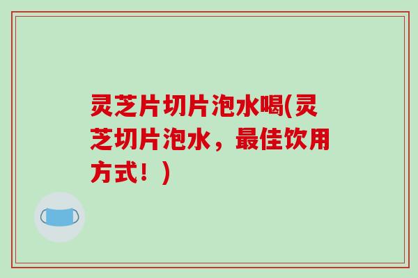 灵芝片切片泡水喝(灵芝切片泡水，佳饮用方式！)
