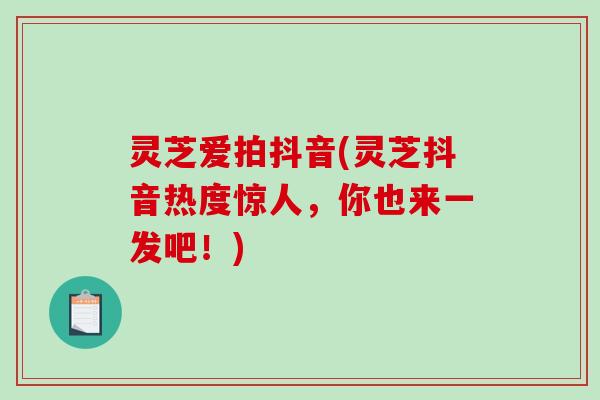 灵芝爱拍抖音(灵芝抖音热度惊人，你也来一发吧！)